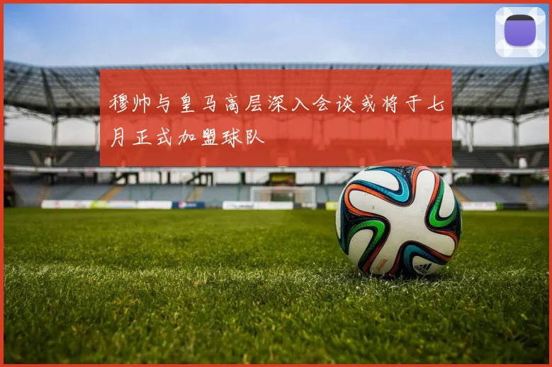 穆帅与皇马高层深入会谈或将于七月正式加盟球队