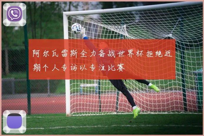 阿尔瓦雷斯全力备战世界杯拒绝近期个人专访以专注比赛