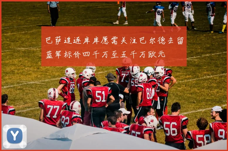 巴萨追逐库库愿需关注巴尔德去留蓝军标价四千万至五千万欧元