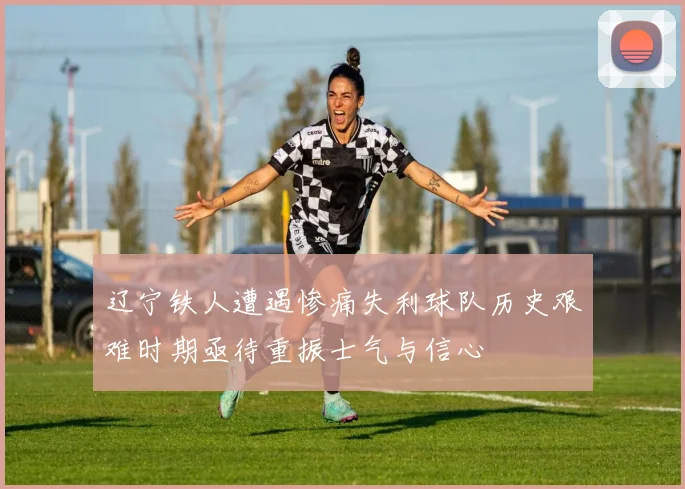 辽宁铁人遭遇惨痛失利球队历史艰难时期亟待重振士气与信心