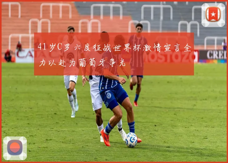 41岁C罗六度征战世界杯激情宣言全力以赴为葡萄牙争光