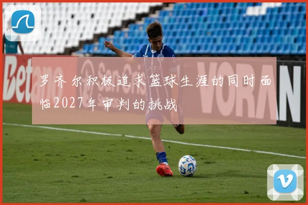 罗齐尔积极追求篮球生涯的同时面临2027年审判的挑战