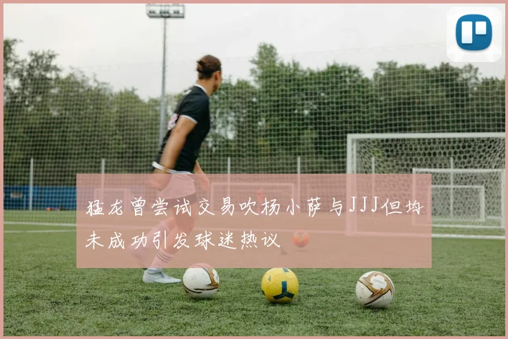 猛龙曾尝试交易吹杨小萨与JJJ但均未成功引发球迷热议