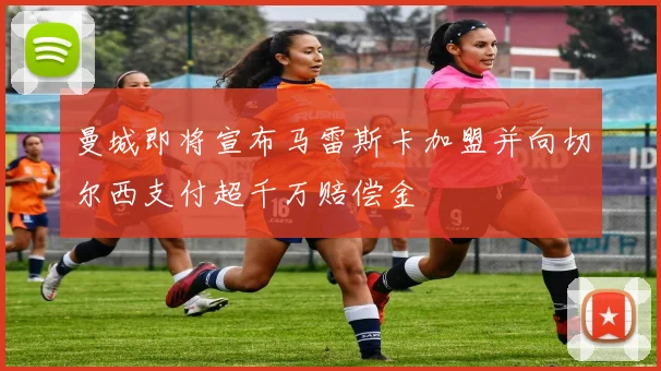 曼城即将宣布马雷斯卡加盟并向切尔西支付超千万赔偿金