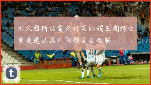 尤文图斯仍需支付莱比锡五期转会费奥蓬达离队问题复杂难解