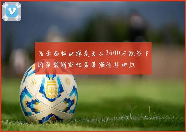 马竞面临抉择是否以2600万欧签下冈萨雷斯斯帕莱蒂期待其回归