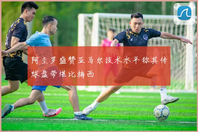阿圭罗盛赞亚马尔技术水平称其传球盘带堪比梅西