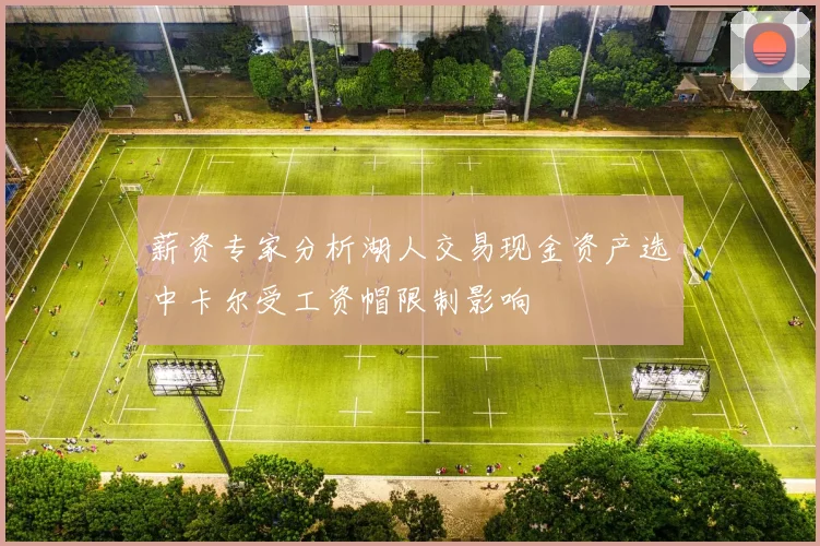 薪资专家分析湖人交易现金资产选中卡尔受工资帽限制影响