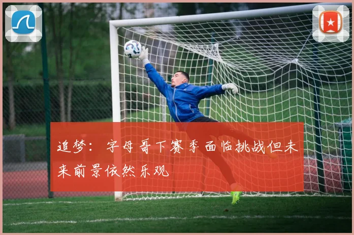 追梦：字母哥下赛季面临挑战但未来前景依然乐观
