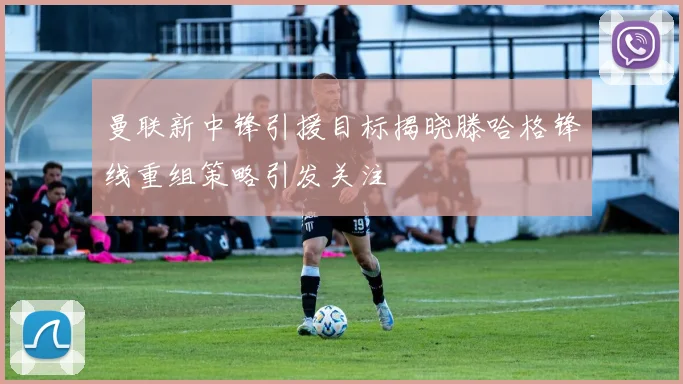 曼联新中锋引援目标揭晓滕哈格锋线重组策略引发关注