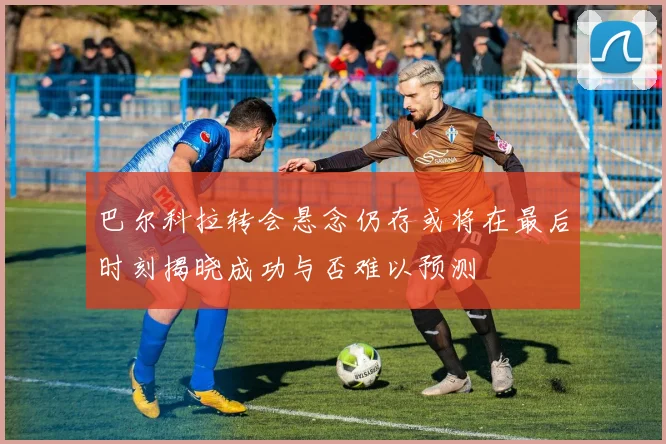 巴尔科拉转会悬念仍存或将在最后时刻揭晓成功与否难以预测