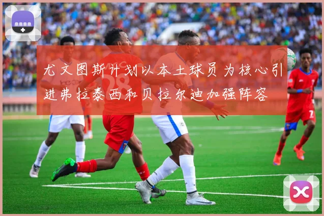 尤文图斯计划以本土球员为核心引进弗拉泰西和贝拉尔迪加强阵容