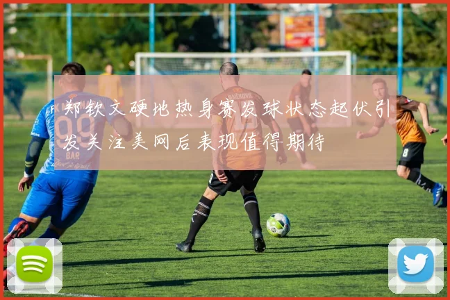 郑钦文硬地热身赛发球状态起伏引发关注美网后表现值得期待