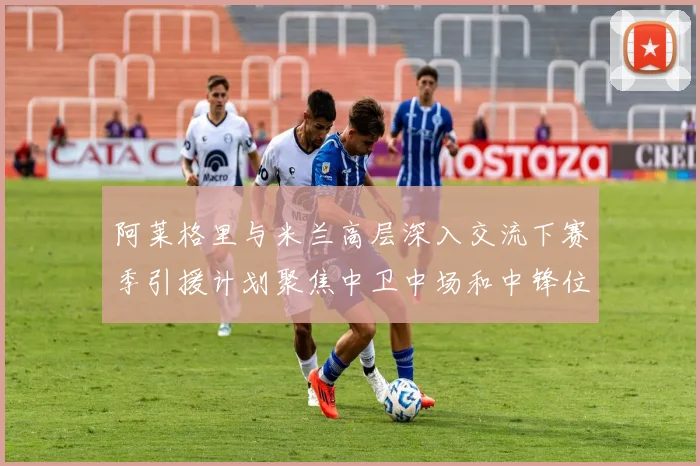 阿莱格里与米兰高层深入交流下赛季引援计划聚焦中卫中场和中锋位置