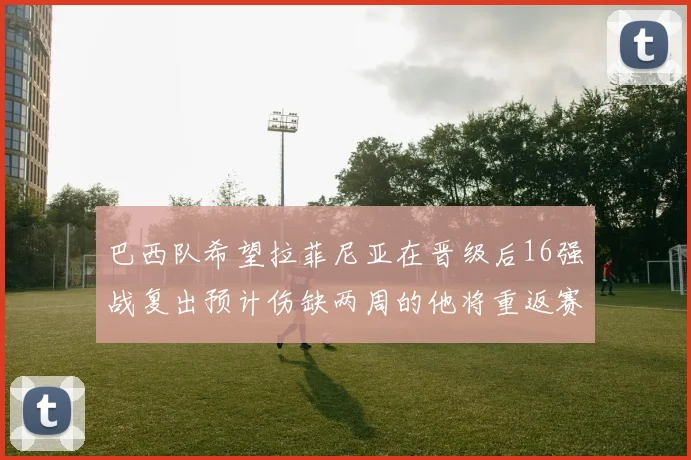 巴西队希望拉菲尼亚在晋级后16强战复出预计伤缺两周的他将重返赛场