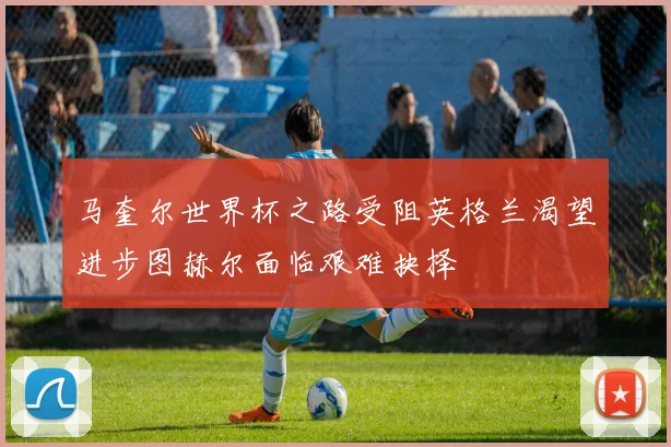 马奎尔世界杯之路受阻英格兰渴望进步图赫尔面临艰难抉择