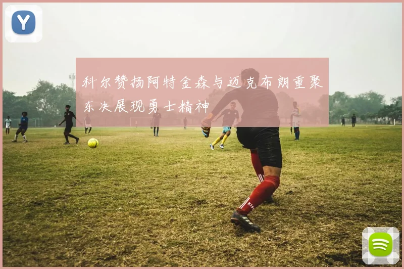 科尔赞扬阿特金森与迈克布朗重聚东决展现勇士精神