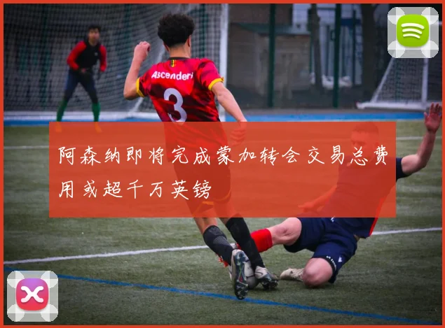 阿森纳即将完成蒙加转会交易总费用或超千万英镑